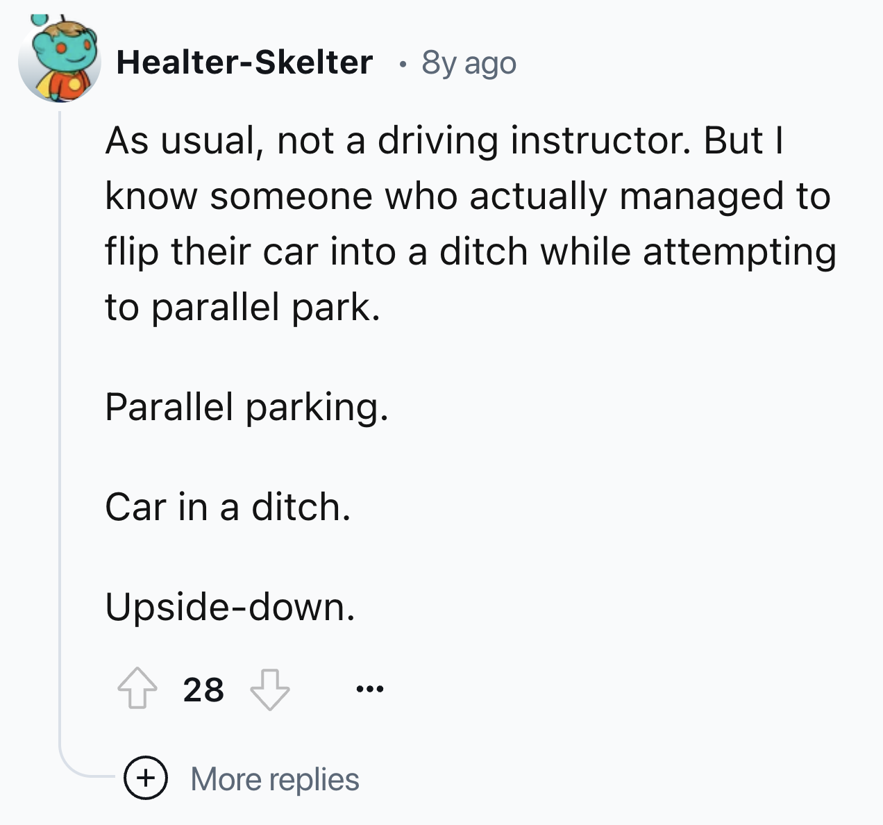 number - HealterSkelter 8y ago As usual, not a driving instructor. But I know someone who actually managed to flip their car into a ditch while attempting to parallel park. Parallel parking. Car in a ditch. Upsidedown. 28 More replies
